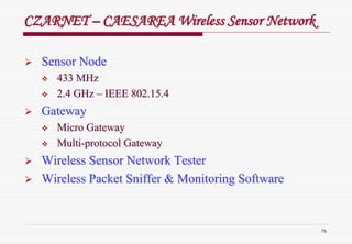 76
Sensor NodeSensor Node
433 MHz433 MHz
2.4 GHz2.4 GHz –– IEEE 802.15.4IEEE 802.15.4
GatewayGateway
Micro GatewayMicro Gateway
MultiMulti--protocol Gatewayprotocol Gateway
Wireless Sensor Network TesterWireless Sensor Network Tester
Wireless PacketWireless Packet SnifferSniffer & Monitoring Software& Monitoring Software
CZARNETCZARNET –– CAESAREA Wireless Sensor NetworkCAESAREA Wireless Sensor Network
 