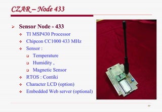 77
CZARCZAR –– Node 433Node 433
Sensor NodeSensor Node -- 433433
TI MSP430 ProcessorTI MSP430 Processor
ChipconChipcon CC1000 433 MHzCC1000 433 MHz
Sensor :Sensor :
TemperatureTemperature
Humidity ,Humidity ,
Magnetic SensorMagnetic Sensor
RTOS :RTOS : ContikiContiki
Character LCD (option)Character LCD (option)
Embedded Web server (optional)Embedded Web server (optional)
 