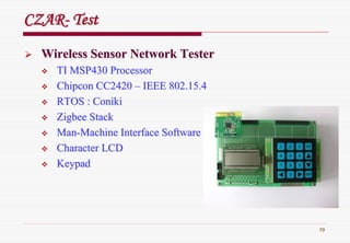 79
CZARCZAR-- TestTest
Wireless Sensor Network TesterWireless Sensor Network Tester
TI MSP430 ProcessorTI MSP430 Processor
ChipconChipcon CC2420CC2420 –– IEEE 802.15.4IEEE 802.15.4
RTOS :RTOS : ConikiConiki
ZigbeeZigbee StackStack
ManMan--Machine Interface SoftwareMachine Interface Software
Character LCDCharacter LCD
KeypadKeypad
 
