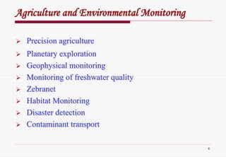 8
AgricultureAgriculture andand EnvironmentalEnvironmental MonitoringMonitoring
Precision agriculturePrecision agriculture
Planetary explorationPlanetary exploration
Geophysical monitoringGeophysical monitoring
Monitoring of freshwater qualityMonitoring of freshwater quality
ZebranetZebranet
Habitat MonitoringHabitat Monitoring
Disaster detectionDisaster detection
Contaminant transportContaminant transport
 