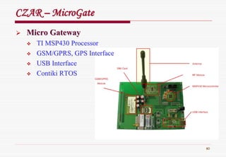 80
CZARCZAR –– MicroGateMicroGate
Micro GatewayMicro Gateway
TI MSP430 ProcessorTI MSP430 Processor
GSM/GPRS, GPS InterfaceGSM/GPRS, GPS Interface
USB InterfaceUSB Interface
ContikiContiki RTOSRTOS
 