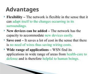  Flexibility – The network is flexible in the sense that it
can adapt itself to the changes occurring in its
surroundings.
 New devices can be added – The network has the
capacity to accommodate new devices easily.
 Save cost – It saves a lot of cost in the sense that there
is no need of wires thus saving wiring costs.
 Wide range of applications – WSN find its
applications in wide range of areas from health-care to
defense and is therefore helpful to human beings.
Advantages
 