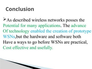 Conclusion
As described wireless networks posses the
Potential for many applications. The advance
Of technology enabled the creation of prototype
WSNs,but the hardware and software both
Have a ways to go before WSNs are practical,
Cost effective and usefully.
 