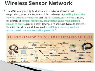  “A WSN can generally be described as a network of nodes that
cooperatively sense and may control the environment, enabling interaction
between persons or computers and the surrounding environment . In fact,
the activity of sensing, processing, and communication with a limited
amount of energy, ignites a cross-layer design approach typically requiring
the joint consideration of distributed signal/data processing, medium
access control, and communication protocols.”
Wireless Sensor Network
 