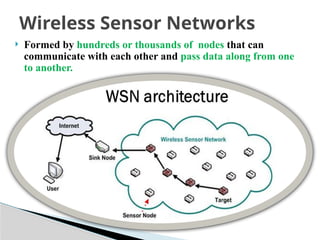 Formed by hundreds or thousands of nodes that can
communicate with each other and pass data along from one
to another.
Wireless Sensor Networks
 