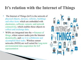  The Internet of Things (IoT) is the network of
physical objects, devices, vehicles, buildings
and other items which are embedded with
electronics, software, sensors, and network
connectivity, which enables these objects to
collect and exchange data.
 WSNs are integrated into the ―Internet of
things, where sensor nodes join the Internet
dynamically, and use it to collaborate and
accomplish their tasks. Wireless sensor
networks (WSN) are well suited for long-term
environmental data acquisition for IoT
representation
It’s relation with the Internet of Things
 