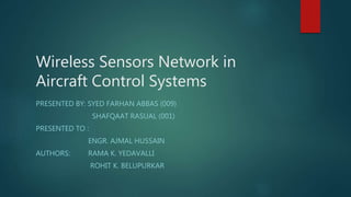 Wireless Sensors Network in
Aircraft Control Systems
PRESENTED BY: SYED FARHAN ABBAS (009)
SHAFQAAT RASUAL (001)
PRESENTED TO :
ENGR. AJMAL HUSSAIN
AUTHORS: RAMA K. YEDAVALLI
ROHIT K. BELUPURKAR
 