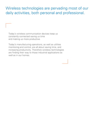 Wireless technologies are pervading most of our
daily activities, both personal and professional.
Today’s wireless communication devices keep us
constantly connected saving us time
and making us more productive.
Today’s manufacturing operations, as well as utilities
monitoring and control, are all about saving time, and
increasing productivity. Therefore wireless technologies
are finding their way to those industrial applications as
well as in our homes.
 