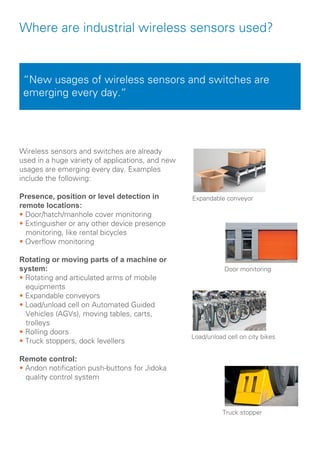 Where are industrial wireless sensors used?
Wireless sensors and switches are already
used in a huge variety of applications, and new
usages are emerging every day. Examples
include the following:
Presence, position or level detection in
remote locations:
• Door/hatch/manhole cover monitoring
• Extinguisher or any other device presence 	 	
monitoring, like rental bicycles
• Overflow monitoring
Rotating or moving parts of a machine or
system:
• Rotating and articulated arms of mobile
equipments
• Expandable conveyors
• Load/unload cell on Automated Guided
Vehicles (AGVs), moving tables, carts, 			
trolleys
• Rolling doors
• Truck stoppers, dock levellers
Remote control:
• Andon notification push-buttons for Jidoka
quality control system	
	
“New usages of wireless sensors and switches are
emerging every day.“
Expandable conveyor
Door monitoring
Load/unload cell on city bikes
Truck stopper
 