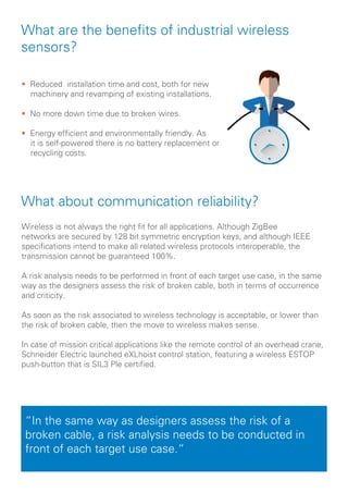 What are the benefits of industrial wireless
sensors?
Wireless is not always the right fit for all applications. Although ZigBee
networks are secured by 128 bit symmetric encryption keys, and although IEEE
specifications intend to make all related wireless protocols interoperable, the
transmission cannot be guaranteed 100%.
A risk analysis needs to be performed in front of each target use case, in the same
way as the designers assess the risk of broken cable, both in terms of occurrence
and criticity.
As soon as the risk associated to wireless technology is acceptable, or lower than
the risk of broken cable, then the move to wireless makes sense.
In case of mission critical applications like the remote control of an overhead crane,
Schneider Electric launched eXLhoist control station, featuring a wireless ESTOP
push-button that is SIL3 Ple certified.
“In the same way as designers assess the risk of a
broken cable, a risk analysis needs to be conducted in
front of each target use case.“
• Reduced installation time and cost, both for new 	
machinery and revamping of existing installations.
• No more down time due to broken wires.
• Energy efficient and environmentally friendly. As 		
it is self-powered there is no battery replacement or 	
recycling costs.
What about communication reliability?
 