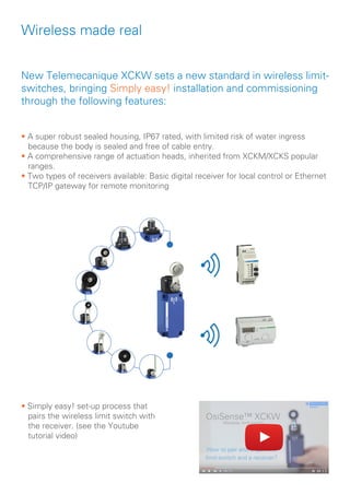 Wireless made real
• A super robust sealed housing, IP67 rated, with limited risk of water ingress 		
because the body is sealed and free of cable entry.
• A comprehensive range of actuation heads, inherited from XCKM/XCKS popular 	
ranges.
• Two types of receivers available: Basic digital receiver for local control or Ethernet 	
TCP/IP gateway for remote monitoring
New Telemecanique XCKW sets a new standard in wireless limit-
switches, bringing Simply easy! installation and commissioning
through the following features:
• Simply easy! set-up process that 	
pairs the wireless limit switch with 	
the receiver. (see the Youtube
tutorial video)
 
