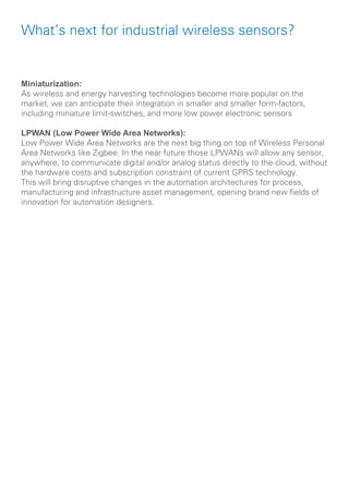 What’s next for industrial wireless sensors?
Miniaturization:
As wireless and energy harvesting technologies become more popular on the
market, we can anticipate their integration in smaller and smaller form-factors,
including miniature limit-switches, and more low power electronic sensors
LPWAN (Low Power Wide Area Networks):
Low Power Wide Area Networks are the next big thing on top of Wireless Personal
Area Networks like Zigbee. In the near future those LPWANs will allow any sensor,
anywhere, to communicate digital and/or analog status directly to the cloud, without
the hardware costs and subscription constraint of current GPRS technology.
This will bring disruptive changes in the automation architectures for process,
manufacturing and infrastructure asset management, opening brand new fields of
innovation for automation designers.
 