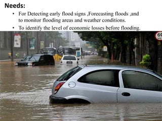 Needs:
• For Detecting early flood signs ,Forecasting floods ,and
to monitor flooding areas and weather conditions.
• To identify the level of economic losses before flooding.
 