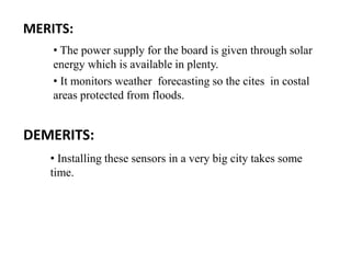 DEMERITS:
MERITS:
• The power supply for the board is given through solar
energy which is available in plenty.
• It monitors weather forecasting so the cites in costal
areas protected from floods.
• Installing these sensors in a very big city takes some
time.
 