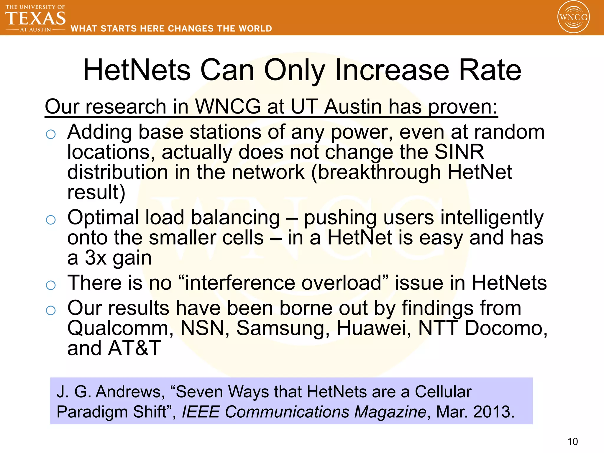 HetNets Can Only Increase Rate
Our research in WNCG at UT Austin has proven:
o  Adding base stations of any power, even at random
   locations, actually does not change the SINR
   distribution in the network (breakthrough HetNet
   result)
o  Optimal load balancing – pushing users intelligently
   onto the smaller cells – in a HetNet is easy and has
   a 3x gain
o  There is no “interference overload” issue in HetNets
o  Our results have been borne out by findings from
   Qualcomm, NSN, Samsung, Huawei, NTT Docomo,
   and AT&T

 J. G. Andrews, “Seven Ways that HetNets are a Cellular
 Paradigm Shift”, IEEE Communications Magazine, Mar. 2013.
                                                             10
 