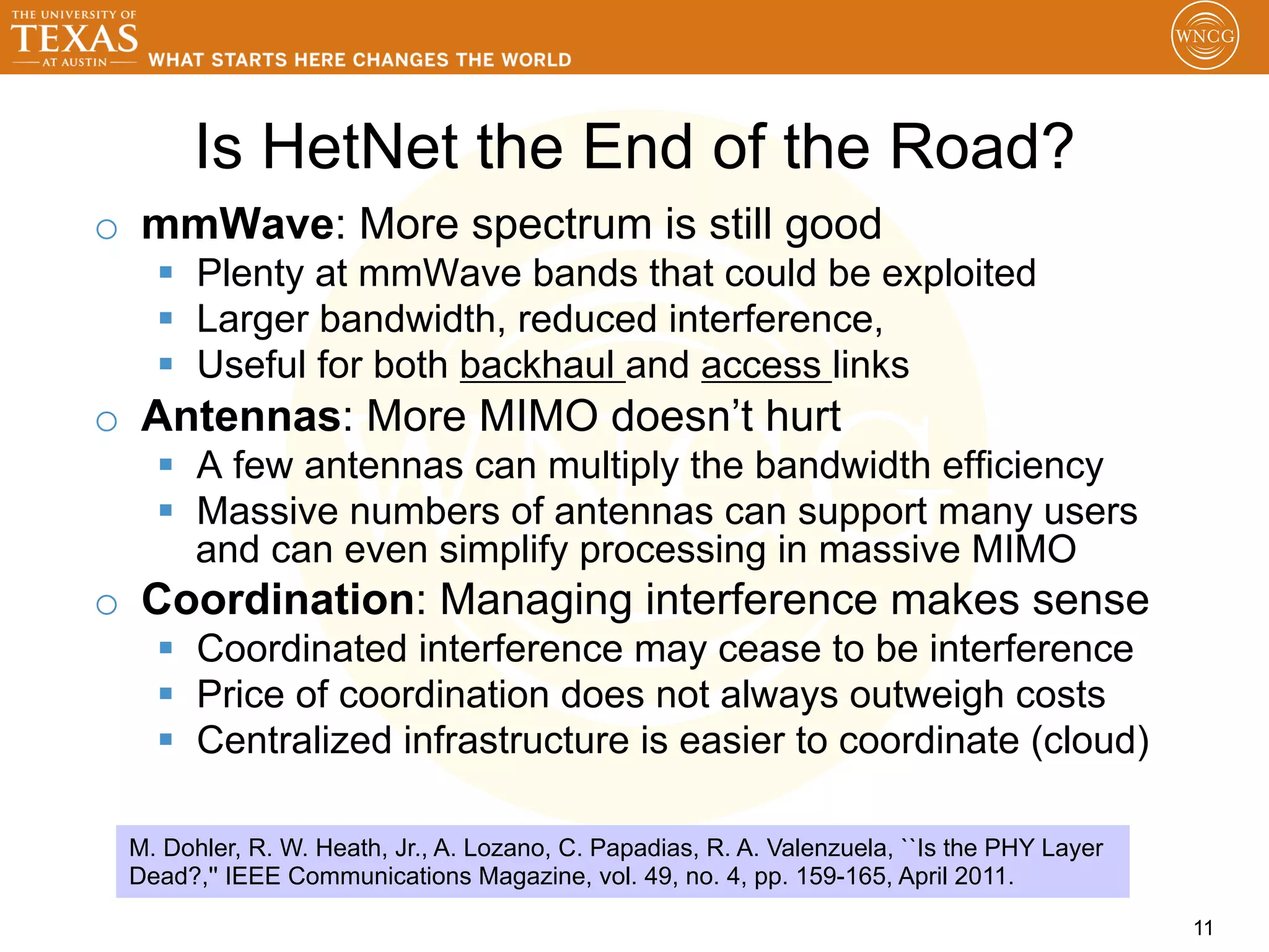 Is HetNet the End of the Road?
o  mmWave: More spectrum is still good
   §  Plenty at mmWave bands that could be exploited
   §  Larger bandwidth, reduced interference,
   §  Useful for both backhaul and access links
o  Antennas: More MIMO doesn’t hurt
   §  A few antennas can multiply the bandwidth efficiency
   §  Massive numbers of antennas can support many users
       and can even simplify processing in massive MIMO
o  Coordination: Managing interference makes sense
   §  Coordinated interference may cease to be interference
   §  Price of coordination does not always outweigh costs
   §  Centralized infrastructure is easier to coordinate (cloud)

 M. Dohler, R. W. Heath, Jr., A. Lozano, C. Papadias, R. A. Valenzuela, ``Is the PHY Layer
 Dead?,'' IEEE Communications Magazine, vol. 49, no. 4, pp. 159-165, April 2011.

                                                                                             11
 