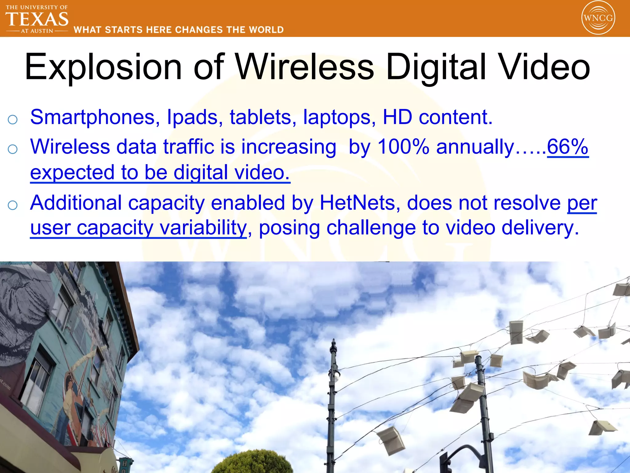 Explosion of Wireless Digital Video
o  Smartphones, Ipads, tablets, laptops, HD content.
o  Wireless data traffic is increasing by 100% annually…..66%
   expected to be digital video.
o  Additional capacity enabled by HetNets, does not resolve per
   user capacity variability, posing challenge to video delivery.




                                                               13
 