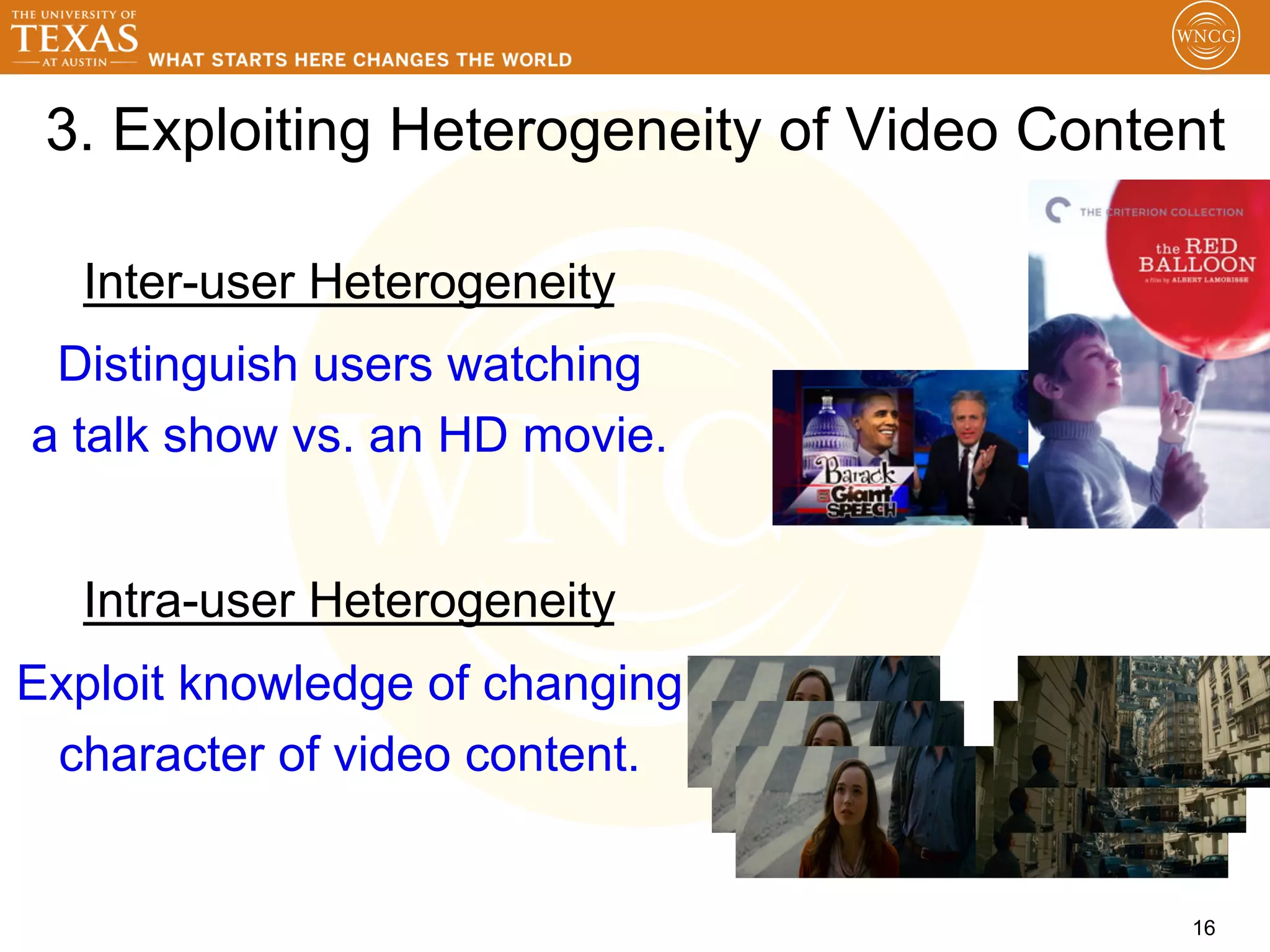 3. Exploiting Heterogeneity of Video Content

  Inter-user Heterogeneity
 Distinguish users watching
a talk show vs. an HD movie.


  Intra-user Heterogeneity
Exploit knowledge of changing
 character of video content.


                                           16
 