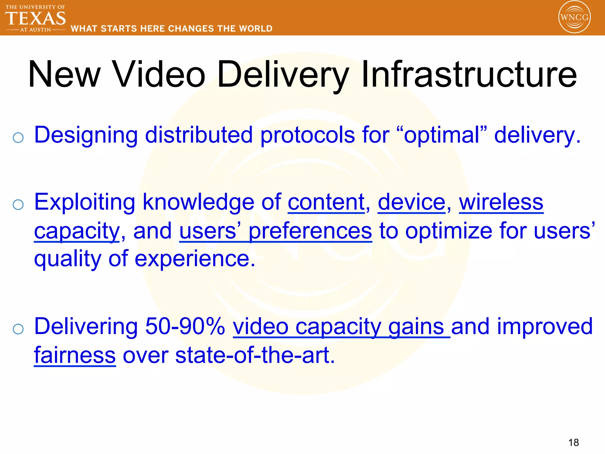New Video Delivery Infrastructure
o  Designing distributed protocols for “optimal” delivery.

o  Exploiting knowledge of content, device, wireless
   capacity, and users’ preferences to optimize for users’
   quality of experience.

o  Delivering 50-90% video capacity gains and improved
   fairness over state-of-the-art.


                                                        18
 