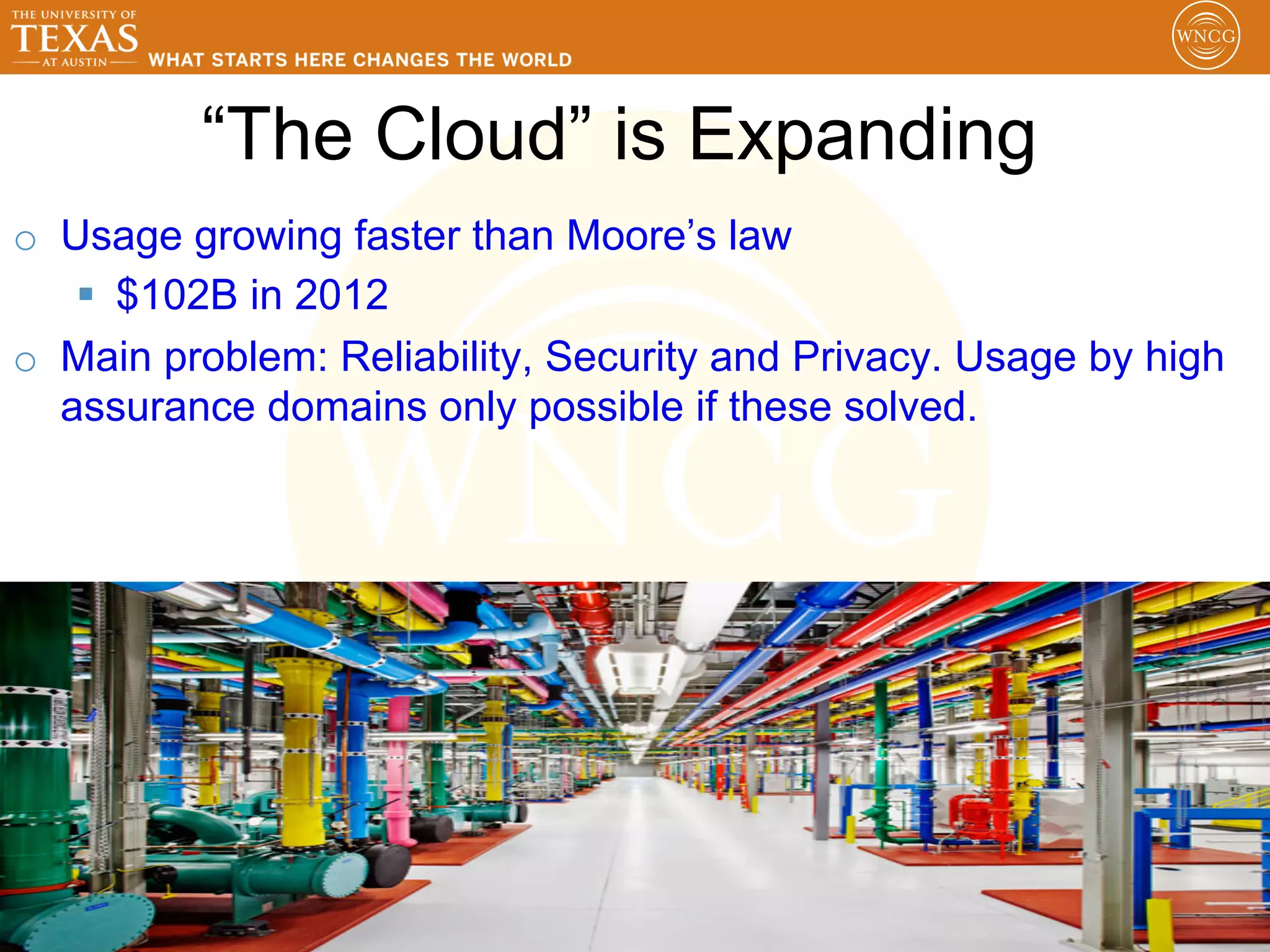 “The Cloud” is Expanding
o  Usage growing faster than Moore’s law
    §  $102B in 2012
o  Main problem: Reliability, Security and Privacy. Usage by high
   assurance domains only possible if these solved.




                                                              20
 