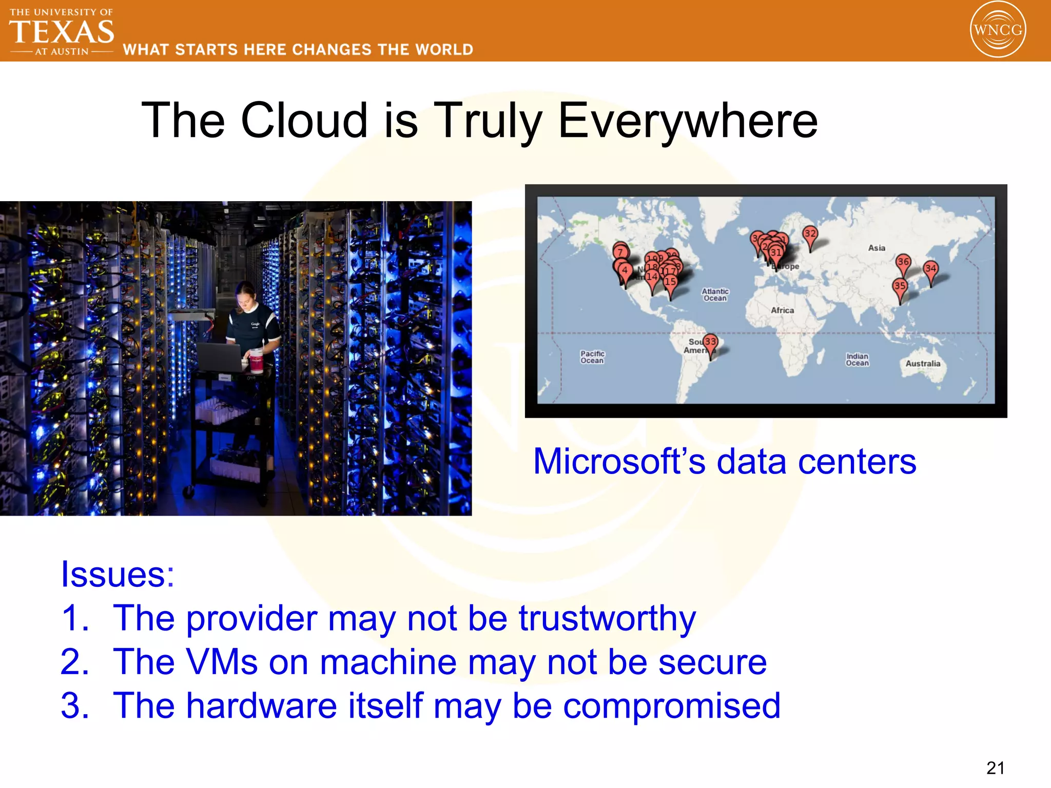 The Cloud is Truly Everywhere




                           Microsoft’s data centers


Issues:
1.  The provider may not be trustworthy
2.  The VMs on machine may not be secure
3.  The hardware itself may be compromised
                                                      21
 
