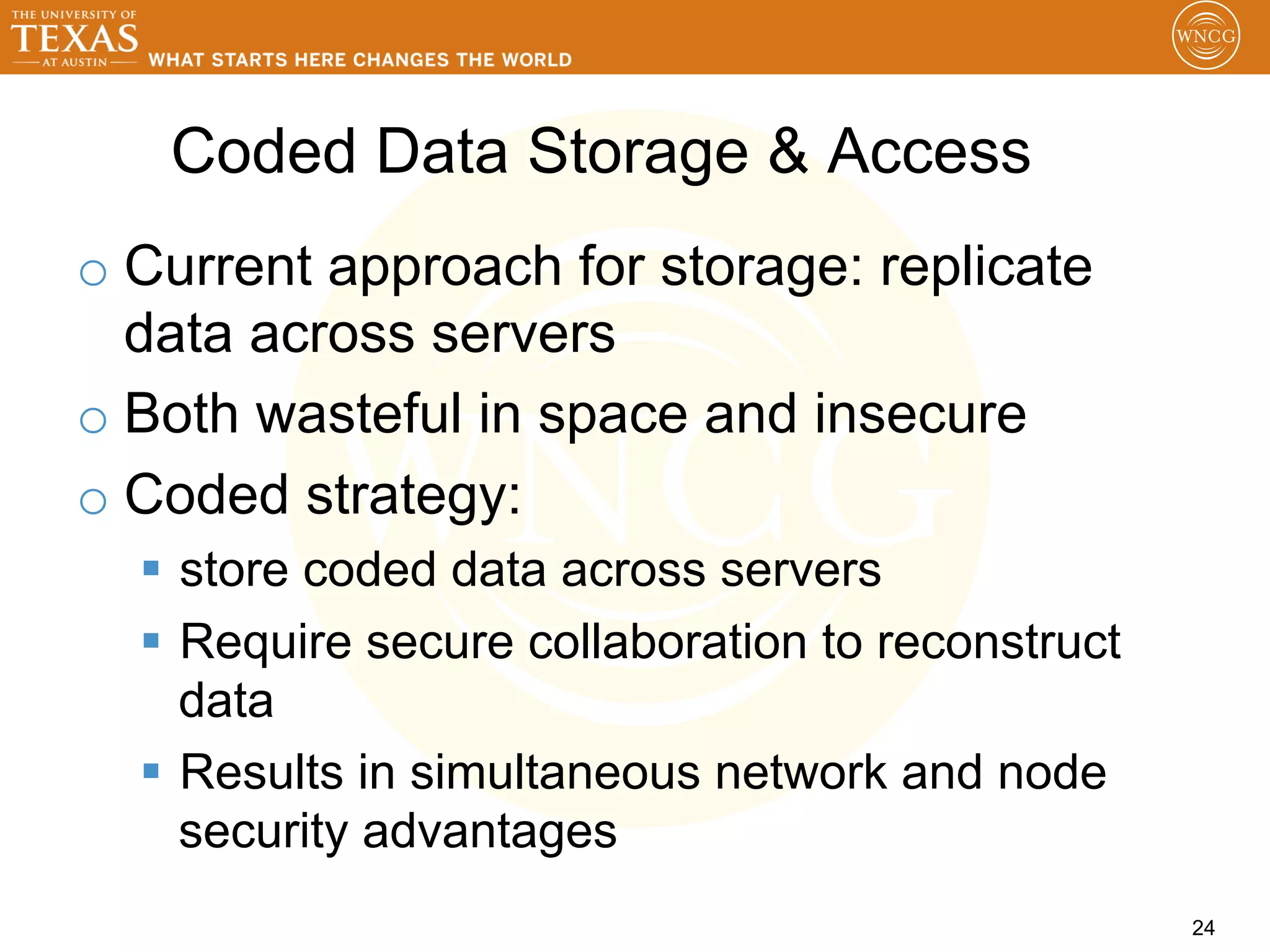 Coded Data Storage & Access
o  Current approach for storage: replicate
   data across servers
o  Both wasteful in space and insecure
o  Coded strategy:
  §  store coded data across servers
  §  Require secure collaboration to reconstruct
      data
  §  Results in simultaneous network and node
      security advantages
                                                    24
 