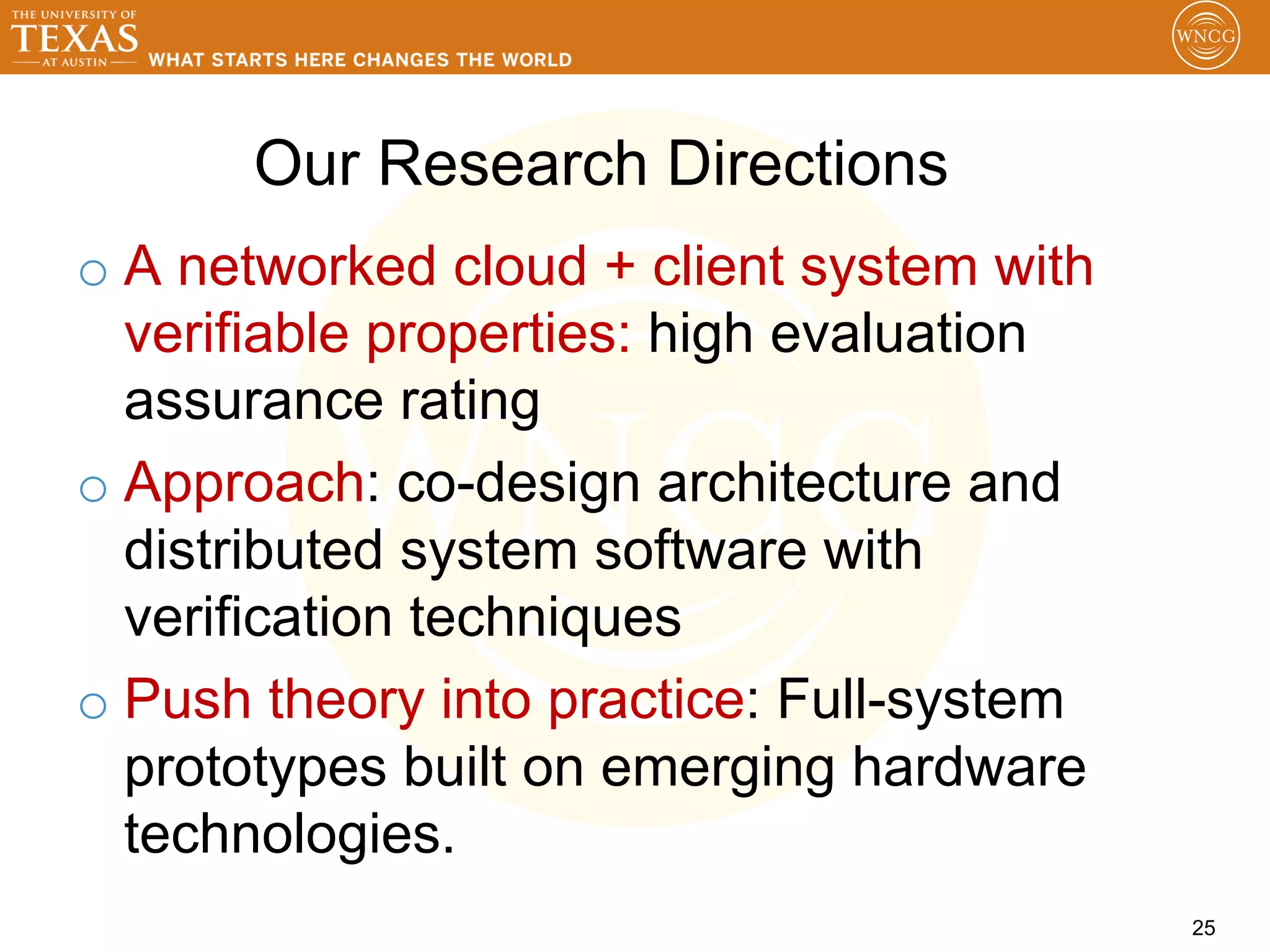 Our Research Directions
o  A networked cloud + client system with
   verifiable properties: high evaluation
   assurance rating
o  Approach: co-design architecture and
   distributed system software with
   verification techniques
o  Push theory into practice: Full-system
   prototypes built on emerging hardware
   technologies.
                                            25
 