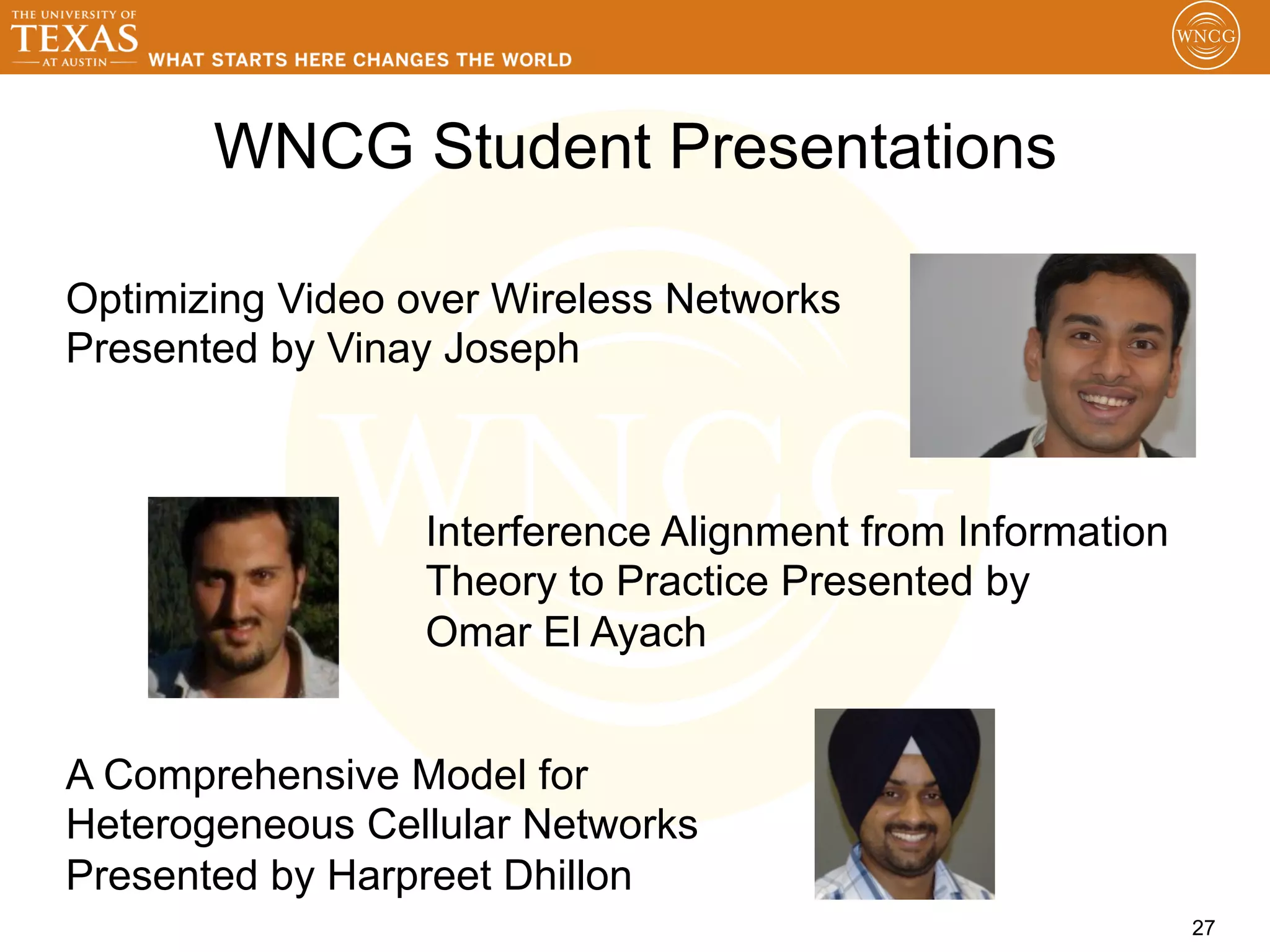 WNCG Student Presentations

Optimizing Video over Wireless Networks
Presented by Vinay Joseph



                  Interference Alignment from Information
                  Theory to Practice Presented by
                  Omar El Ayach


A Comprehensive Model for
Heterogeneous Cellular Networks
Presented by Harpreet Dhillon
                                                            27
 