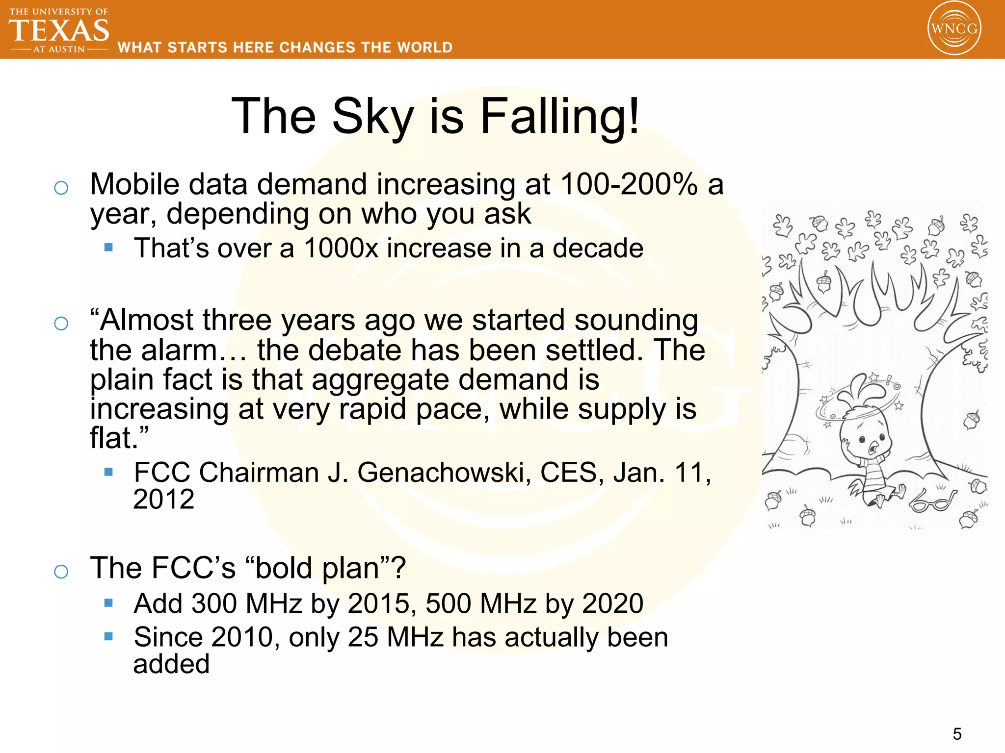 The Sky is Falling!
o  Mobile data demand increasing at 100-200% a
   year, depending on who you ask
   §  That’s over a 1000x increase in a decade

o  “Almost three years ago we started sounding
   the alarm… the debate has been settled. The
   plain fact is that aggregate demand is
   increasing at very rapid pace, while supply is
   flat.”
   §  FCC Chairman J. Genachowski, CES, Jan. 11,
       2012

o  The FCC’s “bold plan”?
   §  Add 300 MHz by 2015, 500 MHz by 2020
   §  Since 2010, only 25 MHz has actually been
       added

                                                    5
 