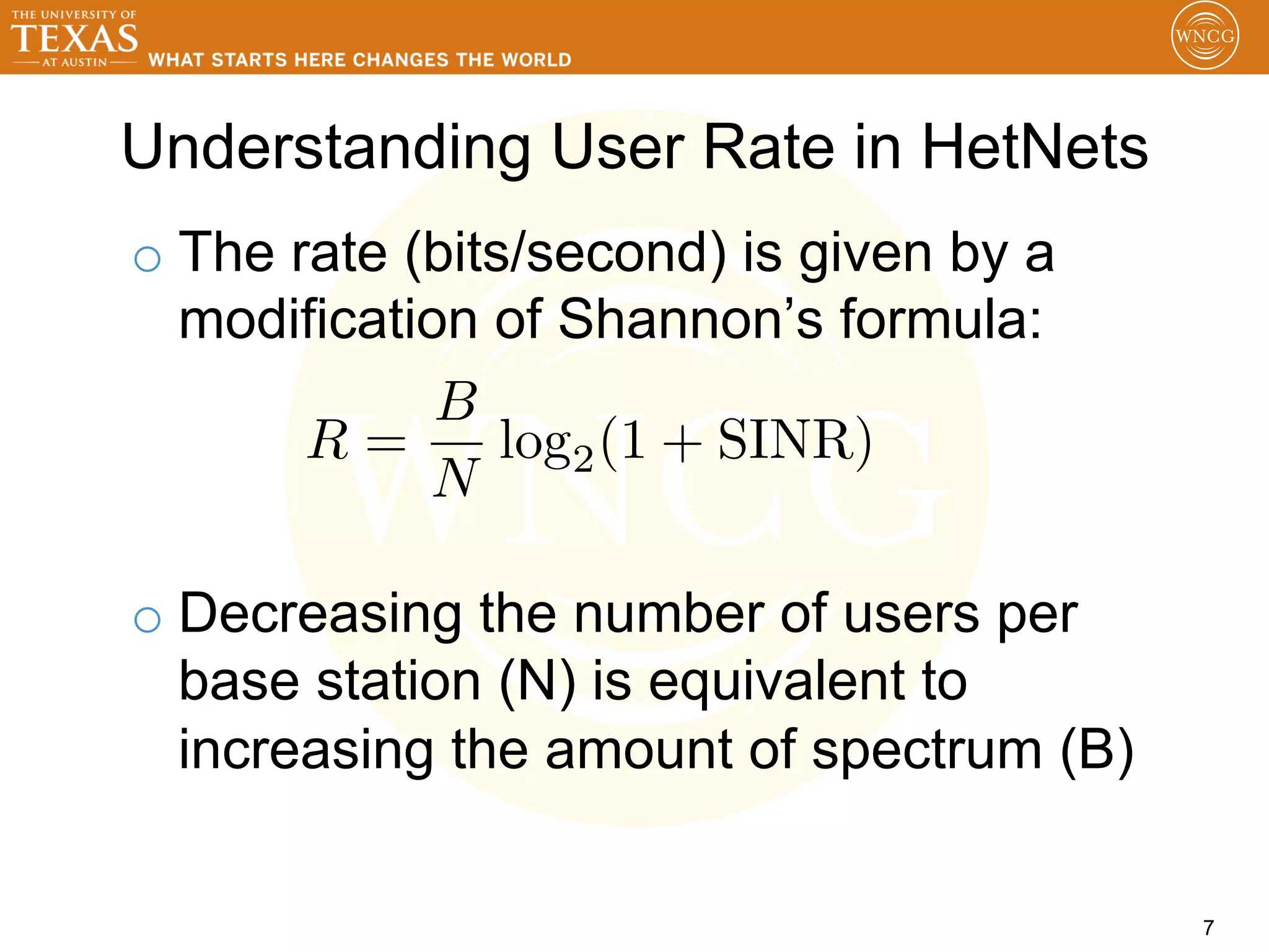 Understanding User Rate in HetNets
o  The rate (bits/second) is given by a
   modification of Shannon’s formula:
              B
        R=       log2 (1 + SINR)
             N

o  Decreasing the number of users per
   base station (N) is equivalent to
   increasing the amount of spectrum (B)

                                           7
 