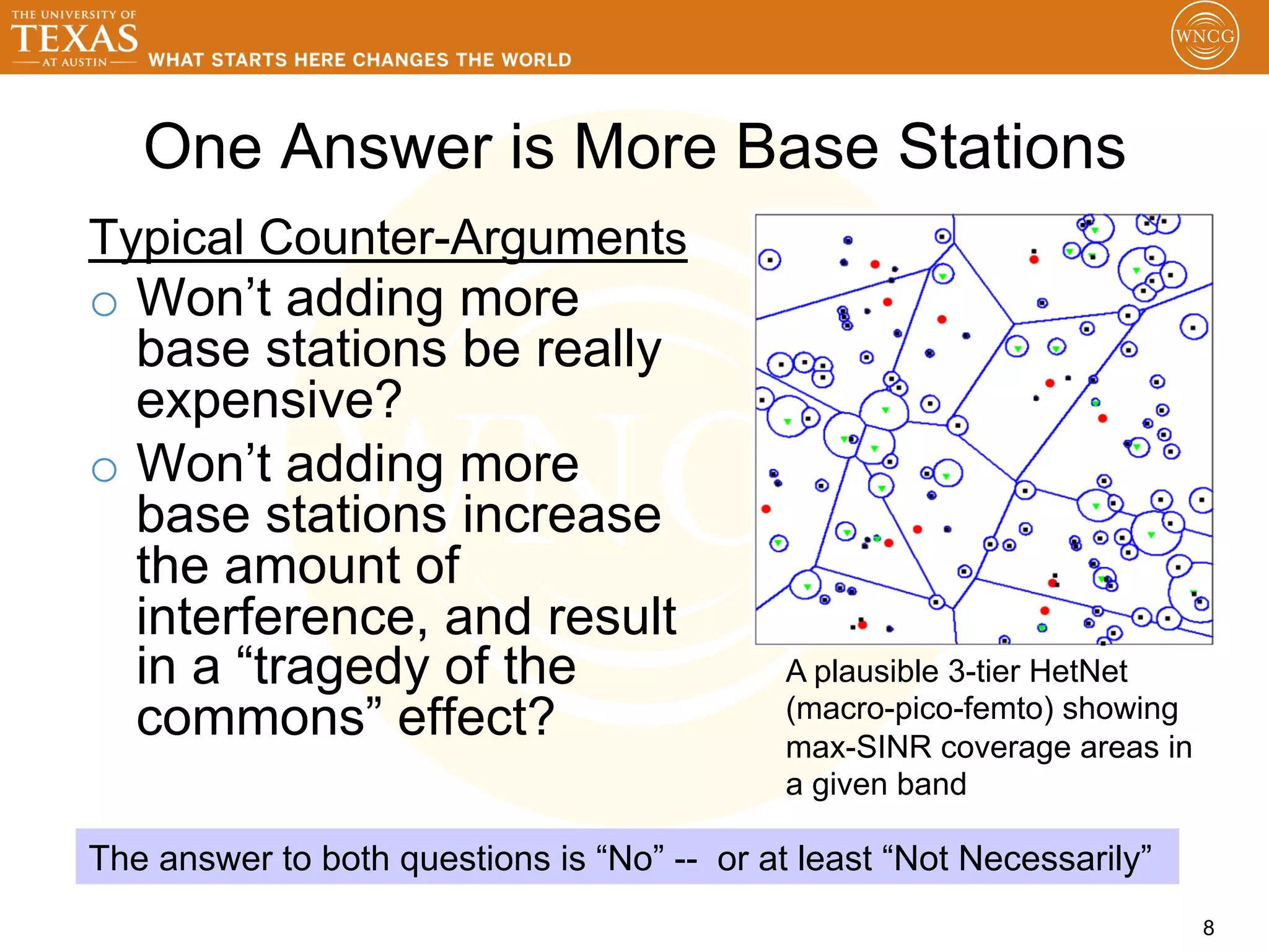 One Answer is More Base Stations
Typical Counter-Arguments
o  Won’t adding more
   base stations be really
   expensive?
o  Won’t adding more
   base stations increase
   the amount of
   interference, and result
   in a “tragedy of the                      A plausible 3-tier HetNet
   commons” effect?                          (macro-pico-femto) showing
                                             max-SINR coverage areas in
                                             a given band

The answer to both questions is “No” -- or at least “Not Necessarily”
                                                                          8
 
