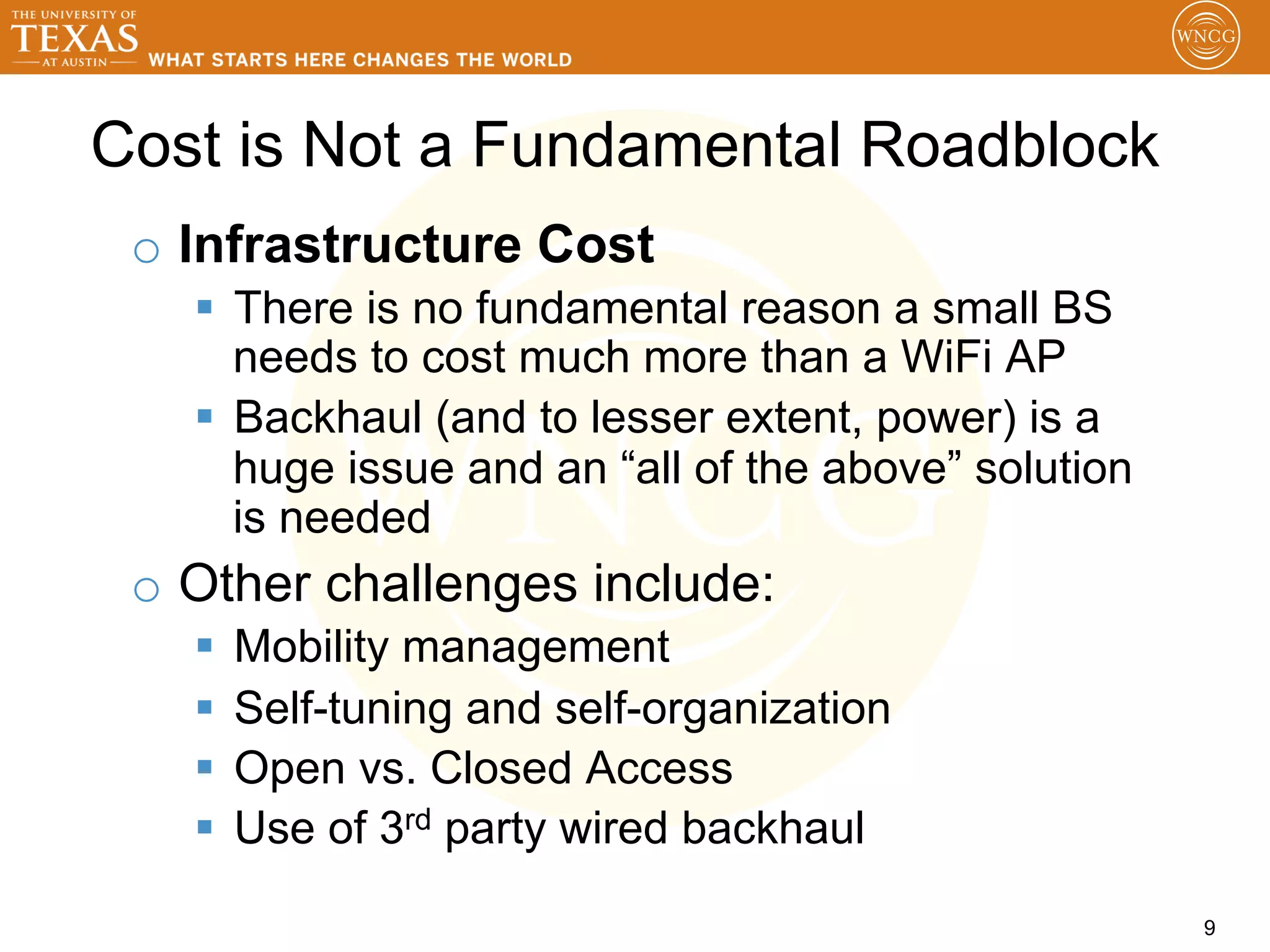 Cost is Not a Fundamental Roadblock
 o  Infrastructure Cost
   §  There is no fundamental reason a small BS
       needs to cost much more than a WiFi AP
   §  Backhaul (and to lesser extent, power) is a
       huge issue and an “all of the above” solution
       is needed
 o  Other challenges include:
   §  Mobility management
   §  Self-tuning and self-organization
   §  Open vs. Closed Access
   §  Use of 3rd party wired backhaul

                                                       9
 
