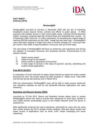 FACT SHEET
(February 2010)

                                     Wireless@SG

Wireless@SG launched its services in December 2006 with the aim of extending
broadband access beyond homes, schools and offices to public places. It offers
everyone free wireless access in high human-traffic areas, including Central Business
District, downtown shopping belts like Orchard Road and residential town centres. As
of December 2009, there are 1.5 million subscribers, far exceeding the original target of
reaching 250,000 subscribers by Dec 2008. Usage has also been high – Wireless@SG
users have been clocking in longer hours from a monthly average of 2.1 hours per user
per month in Dec 2006, to approximately 6.7 hours per user per month today.

The next phase of Wireless@SG will focus on enhancing user experience and driving
the adoption of innovative consumer and enterprise services. Enhancements to the
network include:

   i)     Higher access speed;
   ii)    Easier to login to the network;
   iii)   Easier access to applications and services;
   iv)    A wide range of services in the areas of payment, security, advertising and
          location-based applications

Free Wi-Fi till 2013

In anticipation of future demands for higher speed Internet as media-rich online content
becomes the norm, the access speed has been doubled to 1 Mbps since 1 Sep 2009
and the free service will continue until 31 March 2013.

With this enhancement, Wireless@SG users will be able to easily access media-rich
and interactive websites as well as use bandwidth-intensive applications like video
streaming.

Seamless and Secure Access (SSA)

Launched on 10 Feb 2010, Secure and Seamless Access allows users to access
Wireless@SG without the need to re-enter their passwords on each log-in (similar to
how mobile phones automatically log-on to the mobile networks when the device is
switched on).

SSA significantly enhances the user’s experience, particularly for users who are using
their mobile devices like Wi-Fi capable mobile handsets. SSA also allows quicker and
easier access of applications such as email, VoIP, instant messaging and social
networking.
 