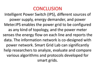 CONCLUSION
Intelligent Power Switch (IPS), different sources of
power supply, energy demander, and power
Meter.IPS enables the power grid to be configured
as any kind of topology, and the power meter
senses the energy flow on each line and reports the
data. The information network is co-designed with
power network. Smart Grid Lab can significantly
help researchers to analyze, evaluate and compare
various algorithms and protocols developed for
smart grids.

 