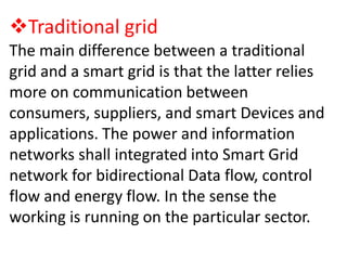 Traditional grid
The main difference between a traditional
grid and a smart grid is that the latter relies
more on communication between
consumers, suppliers, and smart Devices and
applications. The power and information
networks shall integrated into Smart Grid
network for bidirectional Data flow, control
flow and energy flow. In the sense the
working is running on the particular sector.

 