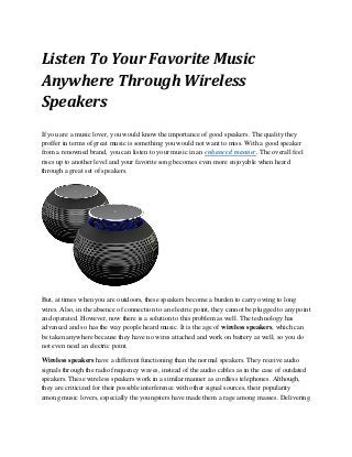 Listen To Your Favorite Music
Anywhere Through Wireless
Speakers
If you are a music lover, you would know the importance of good speakers. The quality they
proffer in terms of great music is something you would not want to miss. With a good speaker
from a renowned brand, you can listen to your music in an enhanced manner. The overall feel
rises up to another level and your favorite song becomes even more enjoyable when heard
through a great set of speakers.
But, at times when you are outdoors, these speakers become a burden to carry owing to long
wires. Also, in the absence of connection to an electric point, they cannot be plugged to any point
and operated. However, now there is a solution to this problem as well. The technology has
advanced and so has the way people heard music. It is the age of wireless speakers, which can
be taken anywhere because they have no wires attached and work on battery as well, so you do
not even need an electric point.
Wireless speakers have a different functioning than the normal speakers. They receive audio
signals through the radio frequency waves, instead of the audio cables as in the case of outdated
speakers. These wireless speakers work in a similar manner as cordless telephones. Although,
they are criticized for their possible interference with other signal sources, their popularity
among music lovers, especially the youngsters have made them a rage among masses. Delivering
 