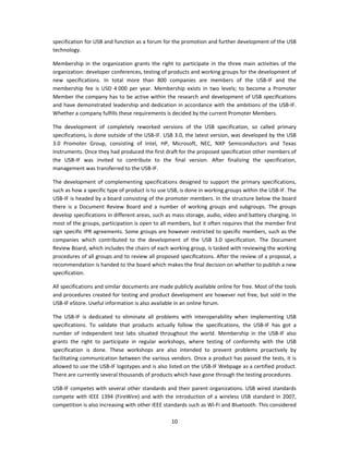 specification for USB and function as a forum for the promotion and further development of the USB 
technology. 

Membership  in  the  organization  grants  the  right  to  participate  in  the  three  main  activities  of  the 
organization: developer conferences, testing of products and working groups for the development of 
new  specifications.  In  total  more  than  800  companies  are  members  of  the  USB‐IF  and  the 
membership  fee  is  USD  4 000  per  year.  Membership  exists  in  two  levels;  to  become  a  Promoter 
Member the company has to be  active within  the  research and  development  of USB  specifications 
and have demonstrated leadership  and dedication in  accordance with the ambitions of the USB‐IF. 
Whether a company fulfills these requirements is decided by the current Promoter Members. 

The  development  of  completely  reworked  versions  of  the  USB  specification,  so  called  primary 
specifications, is done outside of the USB‐IF. USB 3.0, the latest version, was developed by the USB 
3.0  Promoter  Group,  consisting  of  Intel,  HP,  Microsoft,  NEC,  NXP  Semiconductors  and  Texas 
Instruments. Once they had produced the first draft for the proposed specification other members of 
the  USB‐IF  was  invited  to  contribute  to  the  final  version.  After  finalizing  the  specification, 
management was transferred to the USB‐IF. 

The  development  of  complementing  specifications  designed  to  support  the  primary  specifications, 
such as how a specific type of product is to use USB, is done in working groups within the USB‐IF. The 
USB‐IF is headed by a board consisting of the promoter members. In the structure below the board 
there  is  a  Document  Review  Board  and  a  number  of  working  groups  and  subgroups.  The  groups 
develop specifications in different areas, such as mass storage, audio, video and battery charging. In 
most of the groups, participation is open to all members, but it often requires that the member first 
sign specific IPR agreements. Some groups are however restricted to specific members, such as the 
companies  which  contributed  to  the  development  of  the  USB  3.0  specification.  The  Document 
Review Board, which includes the chairs of each working group, is tasked with reviewing the working 
procedures of all groups and to review all proposed specifications. After the review of a proposal, a 
recommendation is handed to the board which makes the final decision on whether to publish a new 
specification. 

All specifications and similar documents are made publicly available online for free. Most of the tools 
and procedures created for testing and product development are however not free, but sold in the 
USB‐IF eStore. Useful information is also available in an online forum. 

The  USB‐IF  is  dedicated  to  eliminate  all  problems  with  interoperability  when  implementing  USB 
specifications.  To  validate  that  products  actually  follow  the  specifications,  the  USB‐IF  has  got  a 
number  of  independent  test  labs  situated  throughout  the  world.  Membership  in  the  USB‐IF  also 
grants  the  right  to  participate  in  regular  workshops,  where  testing  of  conformity  with  the  USB 
specification  is  done.  These  workshops  are  also  intended  to  prevent  problems  proactively  by 
facilitating communication between the various vendors. Once a product has passed the tests, it is 
allowed to use the USB‐IF logotypes and is also listed on the USB‐IF Webpage as a certified product. 
There are currently several thousands of products which have gone through the testing procedures. 

USB‐IF competes with several other standards and their parent organizations. USB wired standards 
compete  with  IEEE  1394  (FireWire)  and  with  the  introduction  of  a  wireless  USB  standard  in  2007, 
competition is also increasing with other IEEE standards such as Wi‐Fi and Bluetooth. This considered 

                                                       10 
 
 