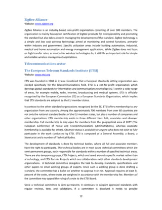 ZigBee Alliance 
Website: www.zigbee.org 

ZigBee  Alliance  is  an  industry‐based,  non‐profit  organization  consisting  of  over  300  members.  The 
organization is mainly focused on certification of ZigBee products for interoperability and promoting 
the standard but also takes a role in managing the development of the standard. ZigBee technology is 
a  simple  and  low  cost  wireless  technology  aimed  at  monitoring  and  control  functions,  primarily 
within  industry  and  government.  Specific  utilization  areas  include  building  automation,  industrial, 
medical  and  home  automation  and  energy  management  applications.  While  ZigBee  does  not focus 
on high transfer rates, as most other wireless technologies do, it still fills an important role for simple 
and reliable wireless management applications. 

Telecommunications sector 

The European Telecom Standards Institute (ETSI) 
Website: www.etsi.org                         

ETSI was founded in 1988 as it was considered that a European standards setting organization was 
needed  specifically  for  the  telecommunications  field.  ETSI  is  a  not‐for‐profit  organization  which 
develops global standards for information and communications technology (ICT) within a wide range 
of  areas,  for  example  mobile,  radio,  internet,  broadcasting  and  medical  systems.  ETSI  is  officially 
recognized by the European Commission (EC)  as a European Standards  Organization, which implies 
that ETSI standards are adopted by the EU member states. 

In contrast to the other standard organizations recognized by the EC, ETSI offers membership to any 
organization from any country. Among the approximately 700 members from over 60 countries are 
not only the national standard bodies of the EU member states, but also a number of companies and 
other  organizations.  ETSI  membership  exists  in  three  different  tiers:  full‐,  associate‐  and  observer 
membership.  Full  membership  is  only  open  for  members  from  the  geographical  area  of  CEPT  (The 
European  Conference  of  Postal  and  Telecommunications  Administrations),  whereas  associate 
membership is available for others. Observer status is available for anyone who does not wish to fully 
participate  in  the  work  conducted  by  ETSI.  ETSI  is  composed  of  a  General  Assembly,  a  Board,  a 
Secretariat and a number of Technical Bodies. 

The  development  of  standards  is  done  by  technical  bodies,  where  all  full  and  associate  members 
have the right to participate. The technical bodies are in most cases technical committees which are 
semi‐permanent groups, each responsible for standards within a number of specified technical areas. 
There are also temporary groups, ETSI Projects, which are based around a specific market rather than 
a technology, and ETSI Partner Projects which are collaborations with other standards development 
organizations.    A  technical  committee  delegates  the  task  to  develop  standards,  specifications  and 
other  papers  to  small  working  groups  of  experts.  Once  such  a  working  group  is  done  drafting  a 
standard, the committee has a ballot on whether to approve it or not. Approval requires at least 71 
percent of the votes, where votes are weighted in accordance with the membership fee. Members of 
the committee may appeal the ruling of a vote to the ETSI Board. 

Since  a  technical  committee  is  semi‐permanent,  it  continues  to  support  approved  standards  with 
regular  reviews,  tests  and  validations.  If  a  committee  is  dissolved  it  needs  to  provide 

                                                      12 
 
 