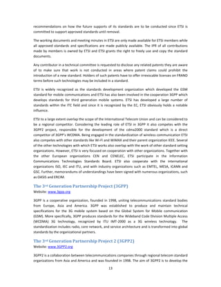 recommendations  on  how  the  future  supports  of  its  standards  are  to  be  conducted  since  ETSI  is 
committed to support approved standards until removal. 

The working documents and meeting minutes in ETSI are only made available for ETSI members while 
all  approved  standards  and  specifications  are  made  publicly  available.  The  IPR  of  all  contributions 
made  by  members  is  owned  by  ETSI  and  ETSI  grants  the  right  to  freely  use  and  copy  the  standard 
documents. 

Any contributor in a technical committee is requested to disclose any related patents they are aware 
of  to  make  sure  that  work  is  not  conducted  in  areas  where  patent  claims  could  prohibit  the 
introduction of a new standard. Holders of such patents have to offer irrevocable licenses on FRAND 
terms before such technologies may be included in a standard. 

ETSI  is  widely  recognized  as  the  standards  development  organization  which  developed  the  GSM 
standard for mobile communications and ETSI has also been involved in the cooperation 3GPP which 
develops  standards  for  third  generation  mobile  systems.  ETSI  has  developed  a  large  number  of 
standards  within  the  ITC  field  and  since  it  is  recognized  by  the  EC,  ETSI  obviously  holds  a  notable 
influence. 

ETSI to a large extent overlap the scope of the International Telecom Union and can be considered to 
be  a  regional  competitor.  Considering  the  leading  role  of  ETSI  in  3GPP  it  also  competes  with  the 
3GPP2  project,  responsible  for  the  development  of  the  cdma2000  standard  which  is  a  direct 
competitor of 3GPP’s WCDMA. Being engaged in the standardization of wireless communication ETSI 
also competes with other standards like Wi‐Fi and WiMAX and their parent organization IEEE. Several 
of the other technologies with which ETSI works also overlap with the work of other standard setting 
organizations. However, ETSI is very focused on cooperation with other organizations. Together with 
the  other  European  organizations  CEN  and  CENELEC,  ETSI  participate  in  the  Information 
Communications  Technologies  Standards  Board.  ETSI  also  cooperate  with  the  international 
organizations  ISO,  IEC  and  ITU,  and  with  industry  organizations  such  as  EMTEL,  MESA,  ICANN  and 
GSC. Further, memorandums of understandings have been signed with numerous organizations, such 
as OASIS and ERCIM. 

The 3rd Generation Partnership Project (3GPP) 
Website: www.3gpp.org 

3GPP  is  a  cooperative  organization,  founded  in  1998,  uniting  telecommunications  standard  bodies 
from  Europe,  Asia  and  America.  3GPP  was  established  to  produce  and  maintain  technical 
specifications  for  the  3G  mobile  system  based  on  the  Global  System  for  Mobile  communication 
(GSM). More specifically, 3GPP produces standards for the Wideband Code Division Multiple Access 
(WCDMA)  3G  technology,  recognized  by  ITU  IMT‐2000  as  a  3G  wireless  technology.    The 
standardization includes radio, core network, and service architecture and is transformed into global 
standards by the organizational partners. 

The 3rd Generation Partnership Project 2 (3GPP2) 
Website: www.3GPP2.org 

3GPP2 is a collaboration between telecommunications companies through regional telecom standard 
organizations from Asia and America and was founded in 1998. The aim of 3GPP2 is to develop the 

                                                        13 
 
 