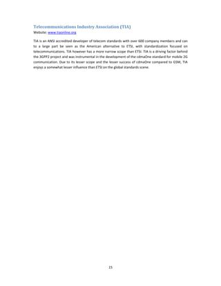 Telecommunications Industry Association (TIA) 
Website: www.tiaonline.org 

TIA is an ANSI accredited developer of telecom standards with over 600 company members and can 
to  a  large  part  be  seen  as  the  American  alternative  to  ETSI,  with  standardization  focused  on 
telecommunications. TIA however has a more narrow scope than ETSI. TIA is a driving factor behind 
the 3GPP2 project and was instrumental in the development of the cdmaOne standard for mobile 2G 
communication. Due  to  its  lesser  scope  and the  lesser  success of  cdmaOne  compared  to  GSM, TIA 
enjoys a somewhat lesser influence than ETSI on the global standards scene. 

 

 




                                                    15 
 
 