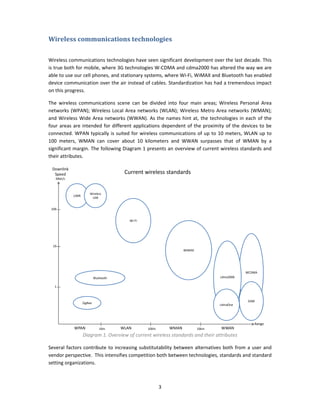 Wireless communications technologies  
 

Wireless communications technologies have seen significant development over the last decade. This 
is true both for mobile, where 3G technologies W‐CDMA and cdma2000 has altered the way we are 
able to use our cell phones, and stationary systems, where Wi‐Fi, WiMAX and Bluetooth has enabled 
device communication over the air instead of cables. Standardization has had a tremendous impact 
on this progress. 

The  wireless  communications  scene  can  be  divided  into  four  main  areas;  Wireless  Personal  Area 
networks  (WPAN);  Wireless  Local  Area  networks  (WLAN);  Wireless  Metro  Area  networks  (WMAN); 
and  Wireless  Wide  Area  networks  (WWAN).  As  the  names  hint  at,  the  technologies  in  each  of  the 
four  areas  are  intended  for  different  applications  dependent  of  the  proximity  of  the  devices  to  be 
connected.  WPAN  typically  is  suited  for  wireless  communications  of  up  to  10  meters,  WLAN  up  to 
100  meters,  WMAN  can  cover  about  10  kilometers  and  WWAN  surpasses  that  of  WMAN  by  a 
significant margin. The following Diagram 1 presents an overview of current wireless standards and 
their attributes. 

    Downlink
     Speed                                 Current wireless standards
      Mbit/s



                         Wireless 
               UWB
                          USB


    100


                                             Wi‐Fi




    10
                                                                        WiMAX




                                                                                                    WCDMA
                              Bluetooth                                                cdma2000

     1



                                                                                                     GSM
                     ZigBee
                                                                                       cdmaOne




                                                                                                        Range
               WPAN              10m      WLAN       100m        WMAN           10km   WWAN
                     Diagram 1. Overview of current wireless standards and their attributes 

Several  factors  contribute  to  increasing  substitutability  between  alternatives  both  from  a  user  and 
vendor perspective.  This intensifies competition both between technologies, standards and standard 
setting organizations. 



                                                            3 
 
 