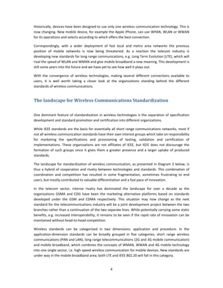Historically, devices have been designed to use only one wireless communication technology. This is 
now changing. New mobile device, for example the Apple iPhone, can use WPAN, WLAN or WWAN 
for its operations and selects according to which offers the best connection.  

Correspondingly,  with  a  wider  deployment  of  fast  local  and  metro  area  networks  the  previous 
position  of  mobile  networks  is  now  being  threatened.  As  a  reaction  the  telecom  industry  is 
developing new standards for long range communications, e.g. Long Term Evolution (LTE), which will 
rival the speed of WLAN and WMAN and give mobile broadband a new meaning. This development is 
still some years into the future and we have yet to see how well it plays out. 

With  the  convergence  of  wireless  technologies,  making  several  different  connections  available  to 
users,  it  is  well  worth  taking  a  closer  look  at  the  organizations  standing  behind  the  different 
standards of wireless communications.  


The landscape for Wireless Communications Standardization 
 

One  dominant feature of standardization  in wireless technologies  is the  separation of  specification 
development and standard promotion and certification into different organizations.  

While IEEE standards are the basis for essentially all short range communications networks, most if 
not all wireless communication standards have their own interest groups which take on responsibility 
for  marketing  the  specifications  and  provisioning  of  testing,  validation  and  certification  of 
implementations.  These  organizations  are  not  affiliates  of  IEEE,  but  IEEE  does  not  discourage  the 
formation  of  such  groups  since  it  gives  them  a  greater  presence  and  a  larger  uptake  of  produced 
standards.  

The  landscape  for  standardization  of  wireless  communication,  as  presented  in  Diagram  2  below,  is 
thus  a  hybrid  of  cooperation  and  rivalry  between  technologies  and  standards.  This  combination  of 
coordination  and  competition  has  resulted  in  some  fragmentation,  sometimes  frustrating  to  end 
users, but mostly contributed to valuable differentiation and a fast pace of innovation. 

In  the  telecom  sector,  intense  rivalry  has  dominated  the  landscape  for  over  a  decade  as  the 
organizations  GSMA  and  CDG  have  been  the  marketing  alternative  platforms  based  on  standards 
developed  under  the  GSM  and  CDMA  respectively.  This  situation  may  now  change  as  the  next 
standard for the telecommunications industry will be a joint development project between the two 
branches rather than a continuation of the two separate lines. While potentially carrying some static 
benefits, e.g. increased interoperability, it remains to be seen if the rapid rate of innovation can be 
maintained without head‐to‐head competition.     

Wireless  standards  can  be  categorized  in  two  dimensions:  application  and  procedure.  In  the 
application‐dimension  standards  can  be  broadly  grouped  in  five  categories;  short  range  wireless 
communications (PAN and LAN), long range telecommunications (2G and 3G mobile communication) 
and mobile broadband, which combines the concepts of WMAN, WWAN and 4G mobile technology 
into one single sector, i.e. high speed wireless communication for mobile devices. New standards are 
under way in the mobile broadband area; both LTE and IEEE 802.20 will fall in this category. 


                                                      4 
 
 