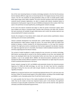 Discussion 
 

One of the  most  interesting  features  of wireless technology standards is the fact that the previous 
barriers between different usage areas are becoming blurred. This happens because of two primary 
reasons.  First  off,  new  standards  are  being  developed,  which  are  able  to  provide  greater  speed, 
better signal ranges and/or higher reliability. This means that IEEE standards, which have traditionally 
centered  around  computer  applications,  are  able  to  compete  with  telecom  standards  thanks  to 
development of both greater range (in the case of WiMAX) and deployment (the number of Wi‐Fi hot 
spots in the world have increased significantly, providing greater network coverage).  

At  the  same  time  telecom  standards  have  begun  to  allow  for  greater  transmission  speeds,  which 
have  enabled  such  things  as  streamed  media,  seamless  web  connection  and  video  calls,  functions 
that were previously not available through mobile devices and in which the wireless spectrum was 
only provided by Wi‐Fi network connections.  

Second,  the  emergence  of  new  devices  which  comply  with  several  wireless  specifications  reduces 
switching costs and increases substitutability. 

Telecom  standards  development  has  historically  been  a  battle  between  competing  technologies. 
New  developments  might  however  change  this  picture.  The  camps  behind  3GPP  and  3GPP2  have 
decided  to  develop  a  uniform  standard  for  4G  telecommunications,  i.e.  the  Long  Term  Evolution 
standard. This might put an end to a standards war that has been ongoing for two decades. However, 
this might also signal the start of a new battle, that between mobile broadband standards from IEEE 
and those originating from the telecom industry. 

The  concept  of  mobile  broadband  is  rapidly  changing  the  way  consumers  use  wireless  technology. 
With  devices  now  being  able  to  connect  to  the  internet  anywhere  at  any  time,  new  standards  will 
have  to  be  developed  which  take  this  functionality  further  and  since  there  are  several  solutions 
available  or  soon  to  be  available  (Wi‐Fi,  WiMAX,  3G  telecommunications  standards  and  LTE  for 
example) the ability of these different standards to attract widespread use might shape the outcome 
of which standards will be dominant in the future.  

Greater  network  coverage  for  Wi‐Fi  and  WiMAX  could  potentially  threaten  the  telecommunication 
hegemony  for  CDMA  and  GSM  technology.  Up  until  now,  the  latter  have  had  the  competitive 
advantage  of  being  the  only  ones  with  wide  enough  networks  to  allow  wireless  communication 
regardless of location.  

WiMAX has an important lead time and is already being deployed whereas LTE is still some years into 
the future. While LTE receives broad support in the mobile industry, any delays of the standard might 
put WiMAX in such a favorable position that LTE will find it hard to catch up. 

It  is  quite  possible  that  the  future  of  the  mobile  broadband  will  be  determined  by  governments 
rather  than  by  the  market.  At  least  two  important  factors  point  in  this  direction:  the  significant 
economies of scope and public involvement in the telecom sector and the need for radio spectrum 
ultimately controlled and allocated by governments. 



                                                       6 
 
 