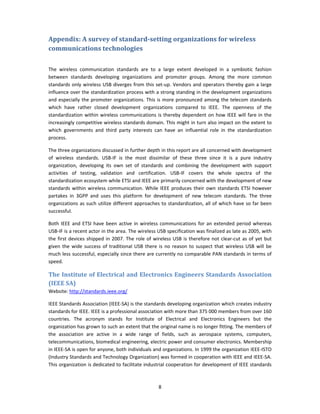 Appendix: A survey of standard­setting organizations for wireless 
communications technologies 
 

The  wireless  communication  standards  are  to  a  large  extent  developed  in  a  symbiotic  fashion 
between  standards  developing  organizations  and  promoter  groups.  Among  the  more  common 
standards only  wireless  USB diverges  from  this  set‐up.  Vendors  and operators  thereby  gain  a  large 
influence over the standardization process with a strong standing in the development organizations 
and  especially  the promoter organizations.  This  is  more pronounced among  the  telecom standards 
which  have  rather  closed  development  organizations  compared  to  IEEE.  The  openness  of  the 
standardization  within  wireless  communications  is  thereby  dependent  on  how  IEEE  will  fare  in  the 
increasingly competitive wireless standards domain. This might in turn also impact on the extent to 
which  governments  and  third  party  interests  can  have  an  influential  role  in  the  standardization 
process. 

The three organizations discussed in further depth in this report are all concerned with development 
of  wireless  standards.  USB‐IF  is  the  most  dissimilar  of  these  three  since  it  is  a  pure  industry 
organization,  developing  its  own  set  of  standards  and  combining  the  development  with  support 
activities  of  testing,  validation  and  certification.  USB‐IF  covers  the  whole  spectra  of  the 
standardization ecosystem while ETSI and IEEE are primarily concerned with the development of new 
standards  within  wireless  communication.  While  IEEE  produces  their  own  standards  ETSI  however 
partakes  in  3GPP  and  uses  this  platform  for  development  of  new  telecom  standards.  The  three 
organizations  as  such  utilize  different  approaches  to  standardization,  all  of  which  have  so  far  been 
successful. 

Both  IEEE  and  ETSI  have  been  active  in  wireless  communications  for  an  extended  period  whereas 
USB‐IF is a recent actor in the area. The wireless USB specification was finalized as late as 2005, with 
the  first  devices  shipped  in  2007.  The  role  of  wireless  USB  is  therefore  not  clear‐cut  as  of  yet  but 
given  the  wide  success  of  traditional  USB  there  is  no  reason  to  suspect  that  wireless  USB  will  be 
much less successful, especially since there are currently no comparable PAN standards in terms of 
speed. 

The Institute of Electrical and Electronics Engineers Standards Association 
(IEEE SA) 
Website: http://standards.ieee.org/ 

IEEE Standards Association (IEEE‐SA) is the standards developing organization which creates industry 
standards for IEEE. IEEE is a professional association with more than 375 000 members from over 160 
countries.  The  acronym  stands  for  Institute  of  Electrical  and  Electronics  Engineers  but  the 
organization has grown to such an extent that the original name is no longer fitting. The members of 
the  association  are  active  in  a  wide  range  of  fields,  such  as  aerospace  systems,  computers, 
telecommunications, biomedical engineering, electric power and consumer electronics. Membership 
in IEEE‐SA is open for anyone, both individuals and organizations. In 1999 the organization IEEE‐ISTO 
(Industry Standards and Technology Organization) was formed in cooperation with IEEE and IEEE‐SA. 
This organization is dedicated to facilitate industrial cooperation for development of IEEE standards 



                                                          8 
 
 