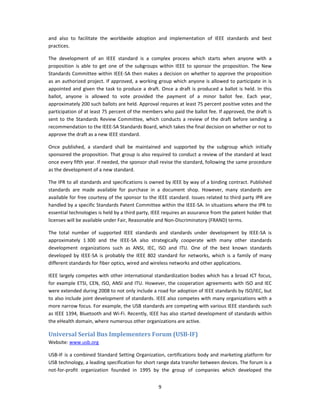 and  also  to  facilitate  the  worldwide  adoption  and  implementation  of  IEEE  standards  and  best 
practices.  

The  development  of  an  IEEE  standard  is  a  complex  process  which  starts  when  anyone  with  a 
proposition  is  able  to  get  one  of  the  subgroups  within  IEEE  to  sponsor  the  proposition.  The  New 
Standards Committee within IEEE‐SA then makes a decision on whether to approve the proposition 
as an authorized project. If approved, a working group which anyone is allowed to participate in is 
appointed  and  given  the  task  to  produce  a  draft.  Once  a  draft  is  produced  a  ballot  is  held.  In  this 
ballot,  anyone  is  allowed  to  vote  provided  the  payment  of  a  minor  ballot  fee.  Each  year, 
approximately 200 such ballots are held. Approval requires at least 75 percent positive votes and the 
participation of at least 75 percent of the members who paid the ballot fee. If approved, the draft is 
sent  to  the  Standards  Review  Committee,  which  conducts  a  review  of  the  draft  before  sending  a 
recommendation to the IEEE‐SA Standards Board, which takes the final decision on whether or not to 
approve the draft as a new IEEE standard. 

Once  published,  a  standard  shall  be  maintained  and  supported  by  the  subgroup  which  initially 
sponsored the proposition. That group is also required to conduct a review of the standard at least 
once every fifth year. If needed, the sponsor shall revise the standard, following the same procedure 
as the development of a new standard. 

The IPR to all standards and specifications is owned by IEEE by way of a binding contract. Published 
standards  are  made  available  for  purchase  in  a  document  shop.  However,  many  standards  are 
available for free courtesy of the sponsor to the IEEE standard. Issues related to third party IPR are 
handled by a specific Standards Patent Committee within the IEEE‐SA. In situations where the IPR to 
essential technologies is held by a third party, IEEE requires an assurance from the patent holder that 
licenses will be available under Fair, Reasonable and Non‐Discriminatory (FRAND) terms. 

The  total  number  of  supported  IEEE  standards  and  standards  under  development  by  IEEE‐SA  is 
approximately  1 300  and  the  IEEE‐SA  also  strategically  cooperate  with  many  other  standards 
development  organizations  such  as  ANSI,  IEC,  ISO  and  ITU.  One  of  the  best  known  standards 
developed  by  IEEE‐SA  is  probably  the  IEEE  802  standard  for  networks,  which  is  a  family  of  many 
different standards for fiber optics, wired and wireless networks and other applications. 

IEEE largely competes with other international standardization bodies which has a broad ICT focus, 
for  example  ETSI,  CEN,  ISO,  ANSI  and  ITU.  However,  the  cooperation  agreements  with  ISO  and  IEC 
were extended during 2008 to not only include a road for adoption of IEEE standards by ISO/IEC, but 
to also include joint development of standards. IEEE also competes with many organizations with a 
more narrow focus. For example, the USB standards are competing with various IEEE standards such 
as IEEE 1394, Bluetooth and Wi‐Fi. Recently, IEEE has also started development of standards within 
the eHealth domain, where numerous other organizations are active. 

Universal Serial Bus Implementers Forum (USB­IF) 
Website: www.usb.org 

USB‐IF is a combined Standard Setting Organization, certifications body and marketing platform for 
USB technology, a leading specification for short range data transfer between devices. The forum is a 
not‐for‐profit  organization  founded  in  1995  by  the  group  of  companies  which  developed  the 


                                                          9 
 
 