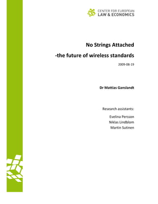                                              
                                             
 


                                             
                  No Strings Attached 
    ‐the future of wireless standards 
                                  2009‐08‐19 

                                             

                                             

                       Dr Mattias Ganslandt 
                                            

                                             

                        Research assistants: 

                            Evelina Persson 
                            Niklas Lindblom 
                             Martin Sutinen 

                                             

                                             
                                             


 
      
 