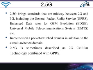• 2.5G brings standards that are midway between 2G and
3G, including the General Packet Radio Service (GPRS),
Enhanced Data rates for GSM Evolution (EDGE),
Universal Mobile Telecommunications System (UMTS)
etc.
• Implemented a packet-switched domain in addition to the
circuit-switched domain
• 2.5G is sometimes described as 2G Cellular
Technology combined with GPRS.
2.5G
 