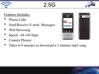 Features Includes:
• Phone Calls
• Send/Receive E-mail Messages
• Web Browsing
• Speed : 64-144 kbps
• Camera Phones
• Takes 6-9 minutes to download a 3 minutes mp3 song
2.5G
 