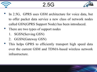 • In 2.5G, GPRS uses GSM architecture for voice data, but
to offer packet data service a new class of network nodes
called GSN(GPRS Support Node) has been introduced.
• There are two types of support nodes
1. SGSN(Serving GSN)
2. GGSN(Gateway GSN)
• This helps GPRS to efficiently transport high speed data
over the current GSM and TDMA-based wireless network
infrastructure.
2.5G
 