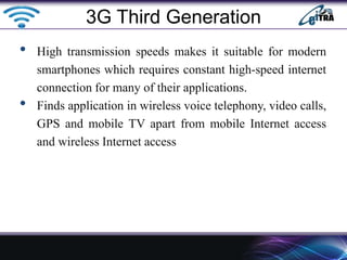 • High transmission speeds makes it suitable for modern
smartphones which requires constant high-speed internet
connection for many of their applications.
• Finds application in wireless voice telephony, video calls,
GPS and mobile TV apart from mobile Internet access
and wireless Internet access
3G Third Generation
 